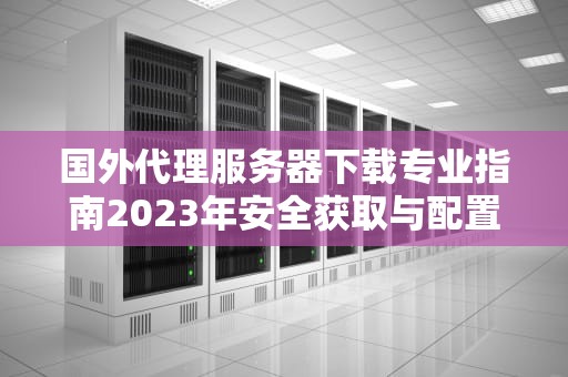 国外代理服务器下载专业指南2023年安全获取与配置方法解析
