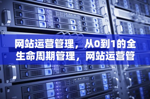 网站运营管理，从0到1的全生命周期管理，网站运营管理主要内容