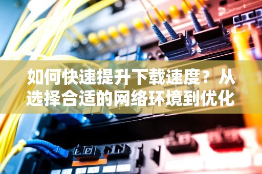 如何快速提升下载速度?从选择合适的网络环境到优化设备设置的全攻略,百度网盘如何提高下载速度 如何快速提升下载速度?从选择合适的网络环境到优化设备设置的全攻略,百度网盘如何提高下载速度
