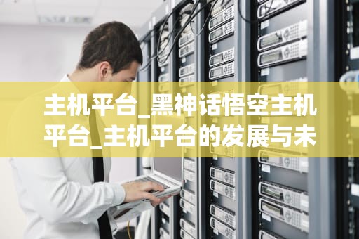 主机平台_黑神话悟空主机平台_主机平台的发展与未来