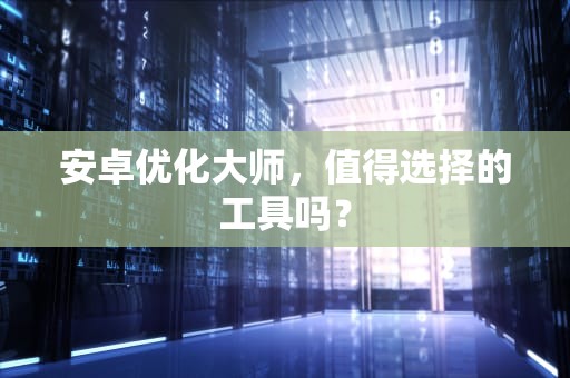 安卓优化大师，值得选择的工具吗？