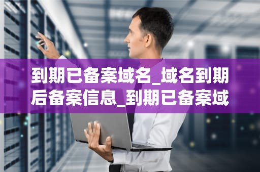 到期已备案域名_域名到期后备案信息_到期已备案域名的深度解析