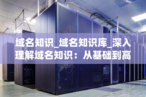 域名知识_域名知识库_深入理解域名知识：从基础到高级
