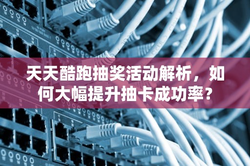 天天酷跑抽奖活动解析，如何大幅提升抽卡成功率？