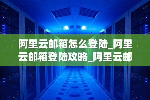 阿里云邮箱怎么登陆_阿里云邮箱登陆攻略_阿里云邮箱的登陆与使用指南