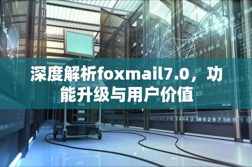 深度解析foxmail7.0，功能升级与用户价值