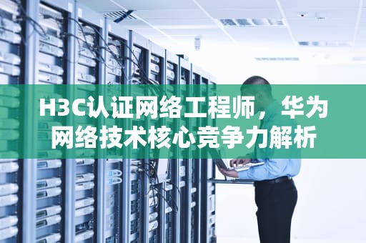 H3C认证网络工程师，华为网络技术核心竞争力解析