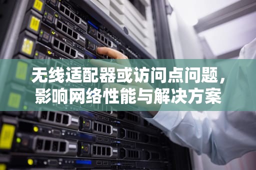 无线适配器或访问点问题，影响网络性能与解决方案