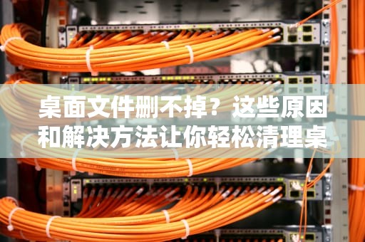 桌面文件删不掉？这些原因和解决方法让你轻松清理桌面，桌面文件删不掉怎么回事