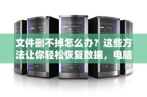 文件删不掉怎么办?这些方法让你轻松恢复数据,电脑文件删不掉怎么办 文件删不掉怎么办?这些方法让你轻松恢复数据,电脑文件删不掉怎么办
