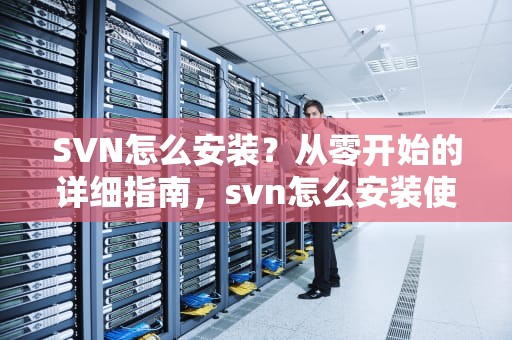 SVN怎么安装？从零开始的详细指南，svn怎么安装使用