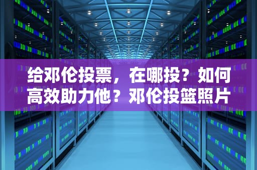 给邓伦投票，在哪投？如何高效助力他？邓伦投篮照片