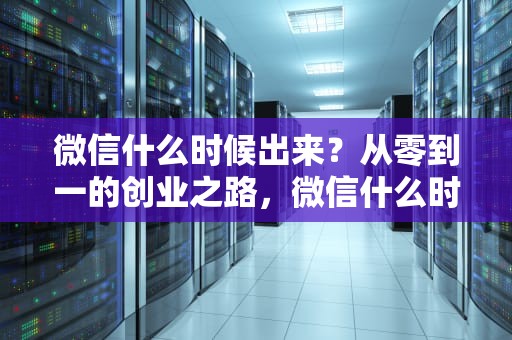 微信什么时候出来？从零到一的创业之路，微信什么时候出来的几年几月