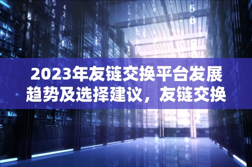 2023年友链交换平台发展趋势及选择建议，友链交换平台有哪些