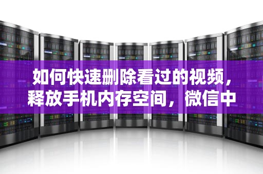 如何快速删除看过的视频，释放手机内存空间，微信中看过的视频如何删除