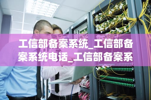 工信部备案系统_工信部备案系统电话_工信部备案系统的重要性及其应用
