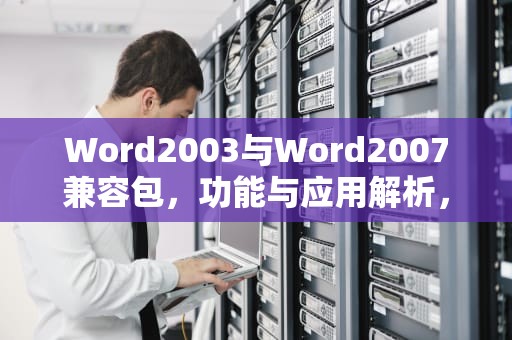 Word2003与Word2007兼容包，功能与应用解析，word2003-2007兼容包