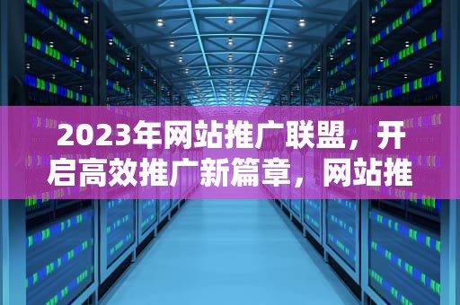 2023年网站推广联盟，开启高效推广新篇章，网站推广联盟怎么做