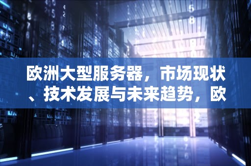 欧洲大型服务器，市场现状、技术发展与未来趋势，欧洲大型服务器有哪些