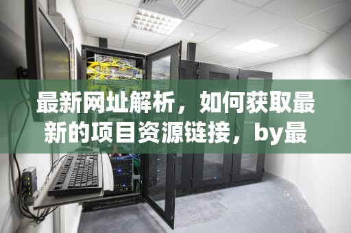 最新网址解析，如何获取最新的项目资源链接，by最新网页是什么6月份