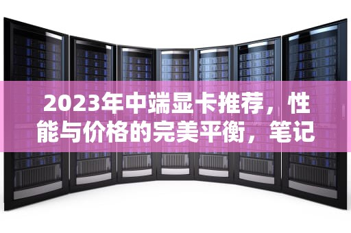 2023年中端显卡推荐，性能与价格的完美平衡，笔记本中端显卡有哪些