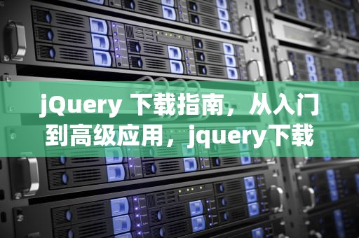 jQuery 下载指南，从入门到高级应用，jquery下载安装教程