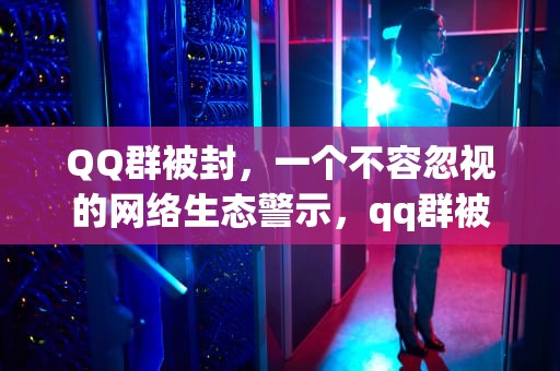 QQ群被封，一个不容忽视的网络生态警示，qq群被停用怎么解封