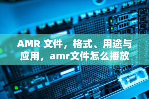 AMR 文件，格式、用途与应用，amr文件怎么播放