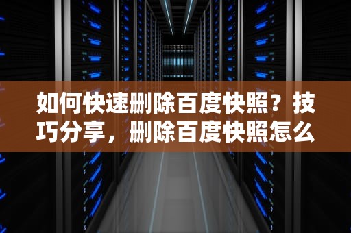 如何快速删除百度快照？技巧分享，删除百度快照怎么删除