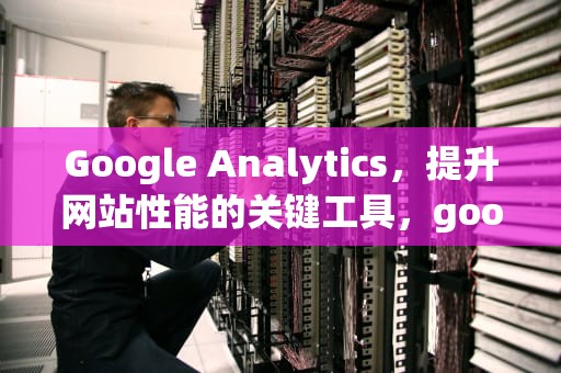Google Analytics，提升网站性能的关键工具，google analytics证书