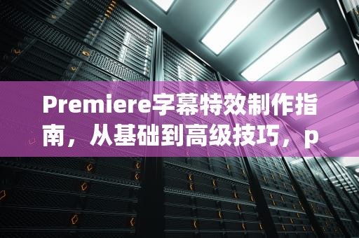 Premiere字幕特效制作指南，从基础到高级技巧，premiere字幕特效插件