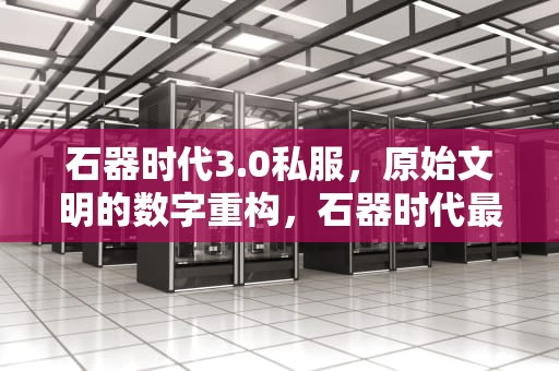 石器时代3.0私服，原始文明的数字重构，石器时代最新开服