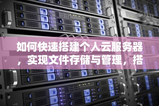 如何快速搭建个人云服务器，实现文件存储与管理，搭建文件服务器基于Linux