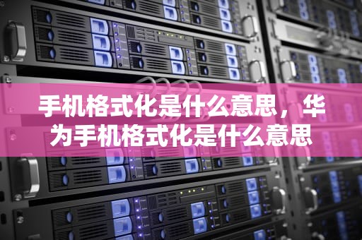 手机格式化是什么意思，华为手机格式化是什么意思