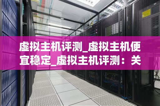 虚拟主机评测_虚拟主机便宜稳定_虚拟主机评测：关键因素与优质选择