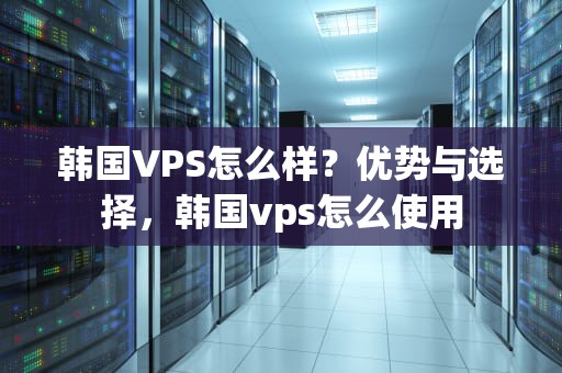 韩国VPS怎么样？优势与选择，韩国vps怎么使用