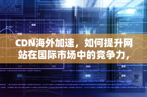 CDN海外加速，如何提升网站在国际市场中的竞争力，CDN海外加速阿里云