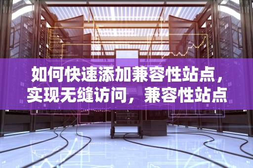 如何快速添加兼容性站点，实现无缝访问，兼容性站点怎么添加不了