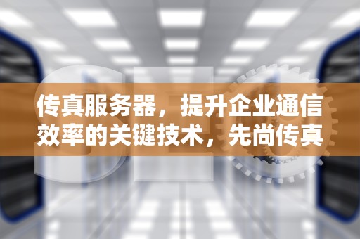 传真服务器，提升企业通信效率的关键技术，先尚传真服务器