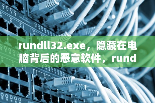 rundll32.exe，隐藏在电脑背后的恶意软件，rundll32.exe应用程序错误怎么解决
