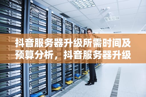 抖音服务器升级所需时间及预算分析，抖音服务器升级要多久才能修改资料