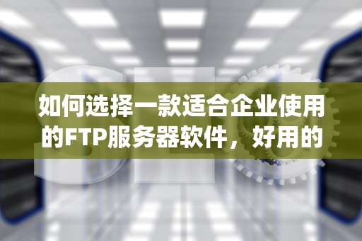 如何选择一款适合企业使用的FTP服务器软件，好用的ftp服务器软件