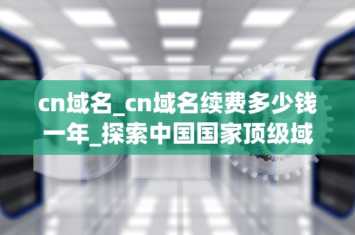 cn域名_cn域名续费多少钱一年_探索中国国家顶级域名CN的魅力