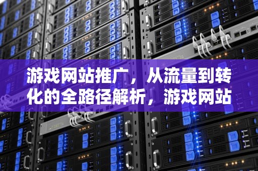 游戏网站推广，从流量到转化的全路径解析，游戏网站推广怎么做