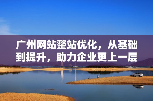 广州网站整站优化，从基础到提升，助力企业更上一层楼，广州网站优化步骤