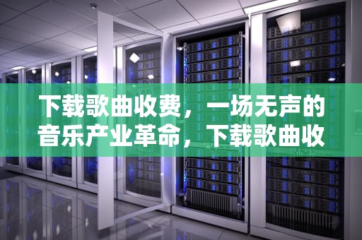 下载歌曲收费，一场无声的音乐产业革命，下载歌曲收费标准