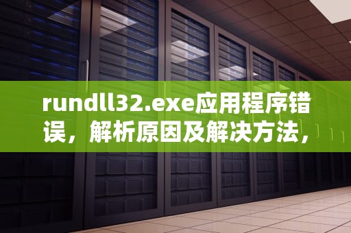 rundll32.exe应用程序错误，解析原因及解决方法，rundll32.exe应用程序错误怎么解决