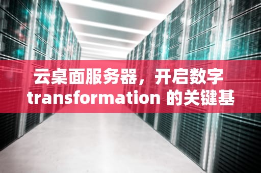 云桌面服务器，开启数字 transformation 的关键基础设施，云桌面服务器搭建教程