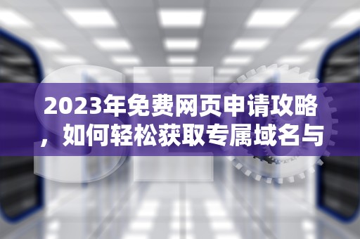 2023年免费网页申请攻略,如何轻松获取专属域名与网站资源,免费网址申请 2023年免费网页申请攻略,如何轻松获取专属域名与网站资源,免费网址申请