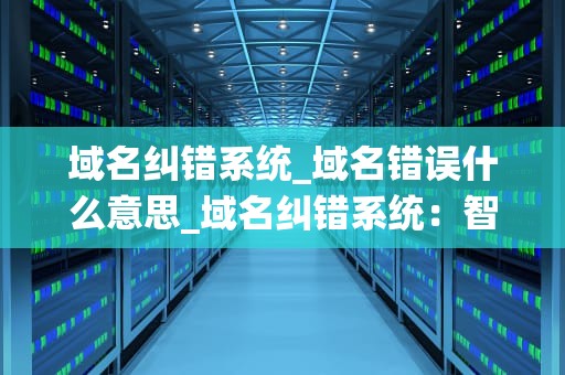 域名纠错系统_域名错误什么意思_域名纠错系统：智能化的互联网导航